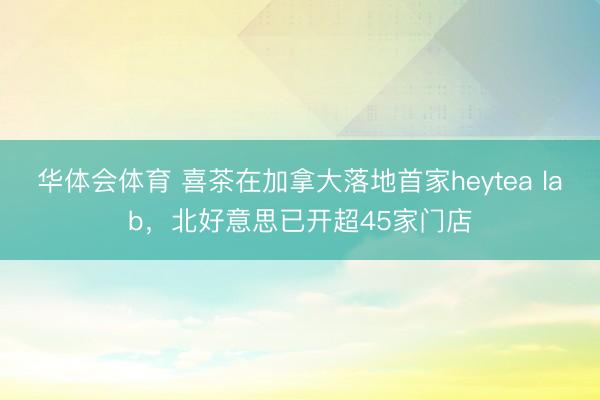 华体会体育 喜茶在加拿大落地首家heytea lab，北好意思已开超45家门店