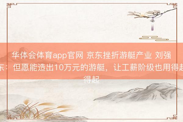 华体会体育app官网 京东挫折游艇产业 刘强东：但愿能造出10万元的游艇，让工薪阶级也用得起