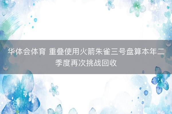 华体会体育 重叠使用火箭朱雀三号盘算本年二季度再次挑战回收