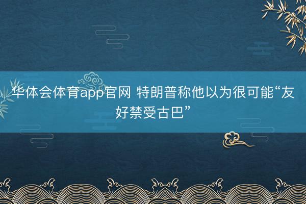华体会体育app官网 特朗普称他以为很可能“友好禁受古巴”