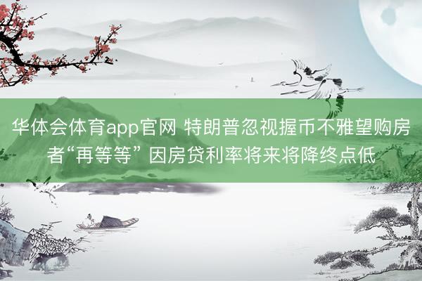 华体会体育app官网 特朗普忽视握币不雅望购房者“再等等” 因房贷利率将来将降终点低