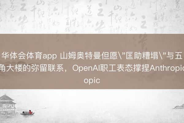 华体会体育app 山姆奥特曼但愿＂匡助糟塌＂与五角大楼的弥留联系，OpenAI职工表态撑捏Anthropic