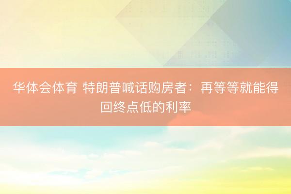 华体会体育 特朗普喊话购房者：再等等就能得回终点低的利率