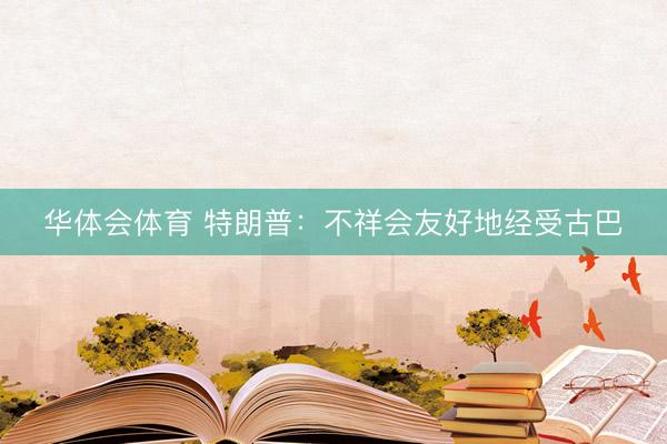 华体会体育 特朗普：不祥会友好地经受古巴