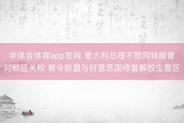 华体会体育app官网 意大利总理不赞同特朗普对欧征关税 敕令欧盟与好意思国修复解放生意区