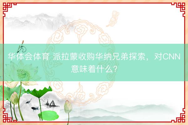 华体会体育 派拉蒙收购华纳兄弟探索，对CNN意味着什么？