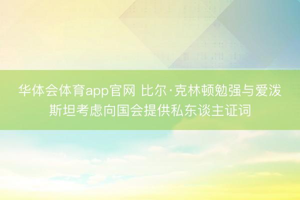 华体会体育app官网 比尔·克林顿勉强与爱泼斯坦考虑向国会提供私东谈主证词