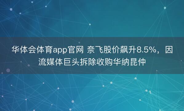 华体会体育app官网 奈飞股价飙升8.5%，因流媒体巨头拆除收购华纳昆仲