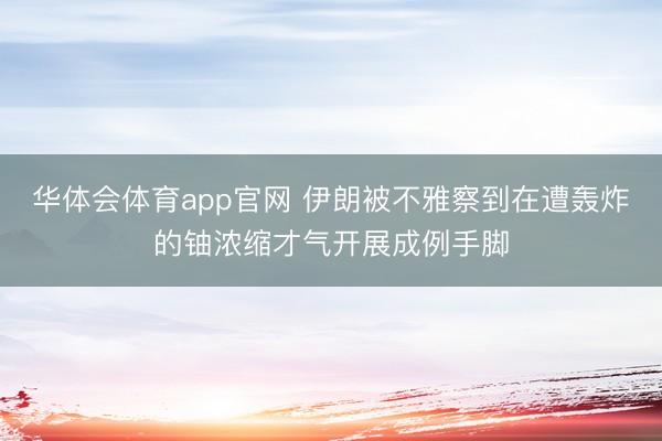 华体会体育app官网 伊朗被不雅察到在遭轰炸的铀浓缩才气开展成例手脚
