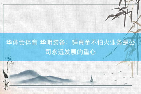 华体会体育 华明装备：锤真金不怕火业务是公司永远发展的重心