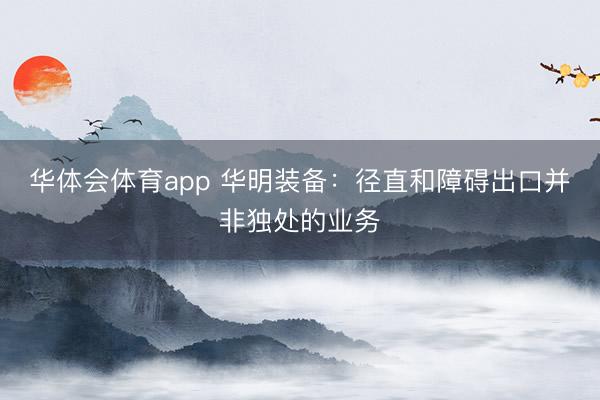 华体会体育app 华明装备：径直和障碍出口并非独处的业务