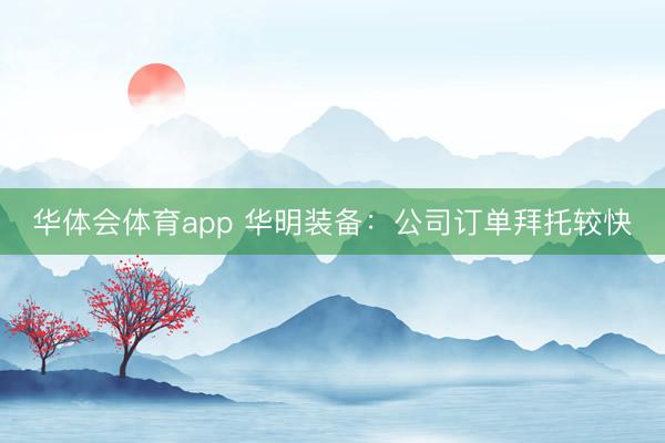 华体会体育app 华明装备：公司订单拜托较快
