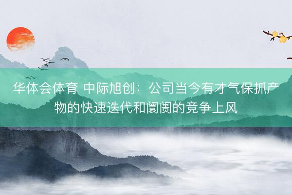 华体会体育 中际旭创：公司当今有才气保抓产物的快速迭代和阛阓的竞争上风