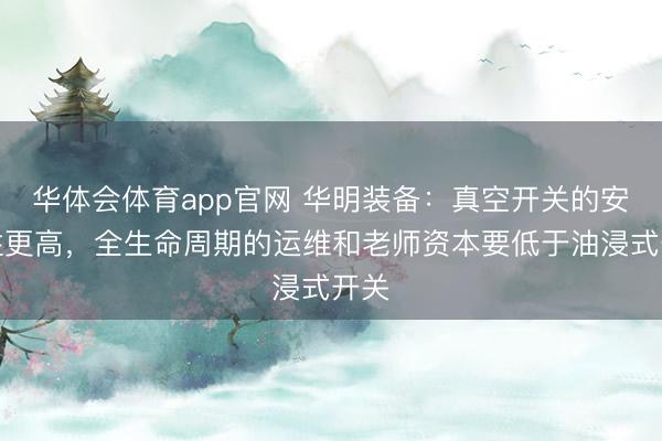 华体会体育app官网 华明装备：真空开关的安全性更高，全生命周期的运维和老师资本要低于油浸式开关