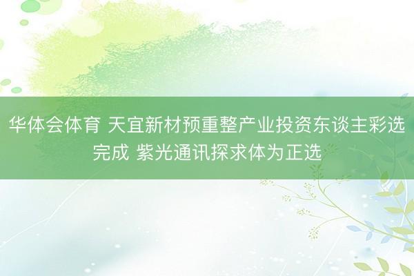 华体会体育 天宜新材预重整产业投资东谈主彩选完成 紫光通讯探求体为正选