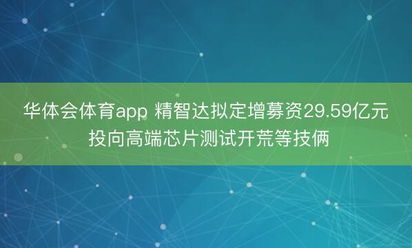 华体会体育app 精智达拟定增募资29.59亿元 投向高端芯片测试开荒等技俩