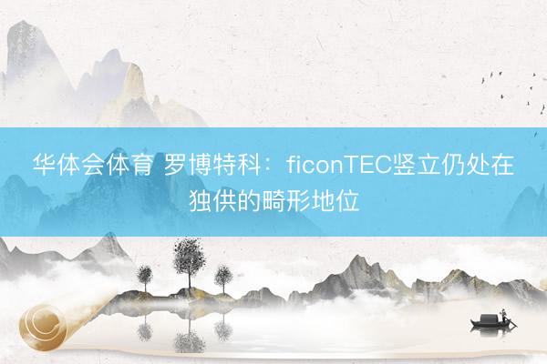 华体会体育 罗博特科：ficonTEC竖立仍处在独供的畸形地位
