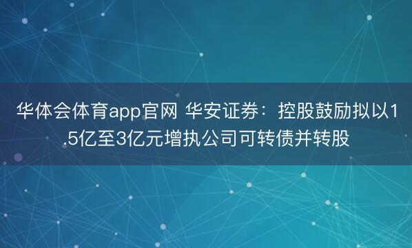 华体会体育app官网 华安证券：控股鼓励拟以1.5亿至3亿元增执公司可转债并转股