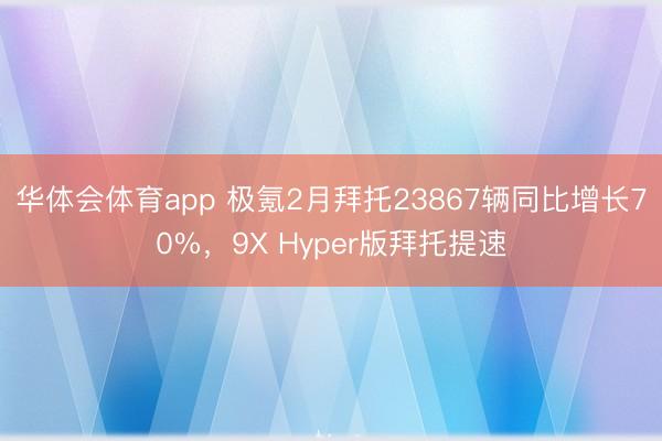 华体会体育app 极氪2月拜托23867辆同比增长70%，9X Hyper版拜托提速