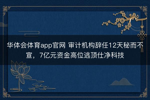 华体会体育app官网 审计机构辞任12天秘而不宣，7亿元资金高位逃顶仕净科技
