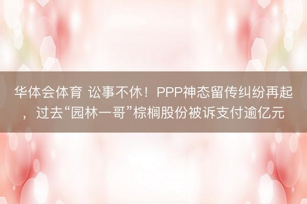 华体会体育 讼事不休！PPP神态留传纠纷再起，过去“园林一哥”棕榈股份被诉支付逾亿元