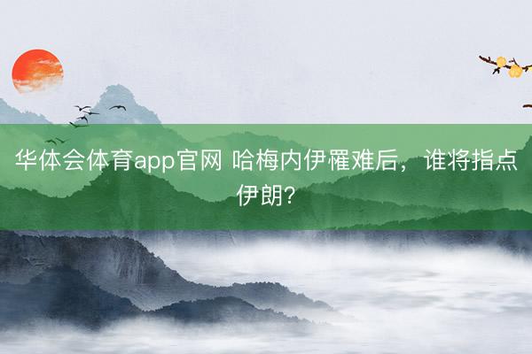华体会体育app官网 哈梅内伊罹难后，谁将指点伊朗？