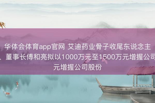 华体会体育app官网 艾迪药业骨子收尾东说念主之一、董事长傅和亮拟以1000万元至1500万元增握公司股份