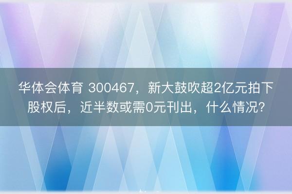 华体会体育 300467，新大鼓吹超2亿元拍下股权后，近半数或需0元刊出，什么情况？