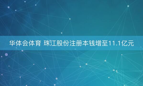 华体会体育 珠江股份注册本钱增至11.1亿元