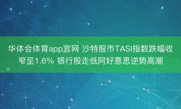 华体会体育app官网 沙特股市TASI指数跌幅收窄至1.6% 银行股走低阿好意思逆势高潮