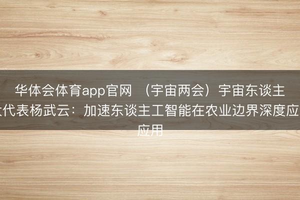 华体会体育app官网 （宇宙两会）宇宙东谈主大代表杨武云：加速东谈主工智能在农业边界深度应用