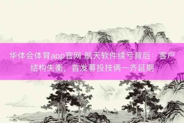 华体会体育app官网 航天软件续亏背后：客户结构失衡，首发募投技俩一齐延期