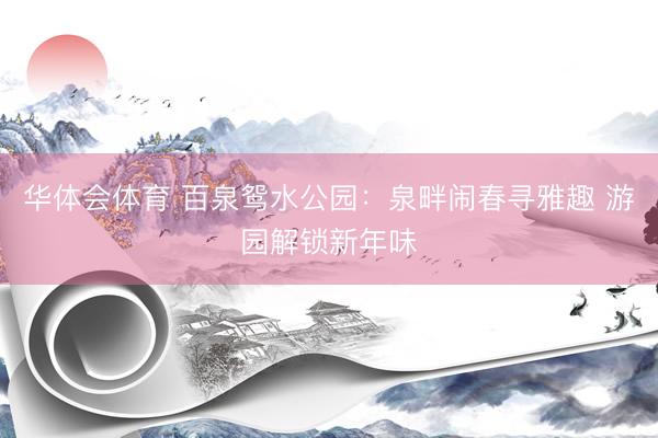 华体会体育 百泉鸳水公园：泉畔闹春寻雅趣 游园解锁新年味