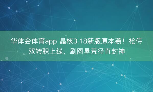 华体会体育app 晶核3.18新版原本袭！枪侍双转职上线，刷图垦荒径直封神
