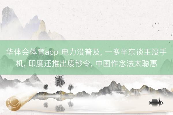 华体会体育app 电力没普及, 一多半东谈主没手机, 印度还推出废钞令, 中国作念法太聪惠
