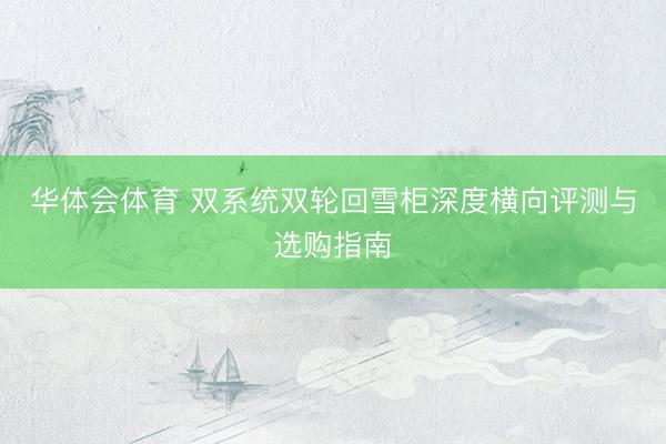 华体会体育 双系统双轮回雪柜深度横向评测与选购指南