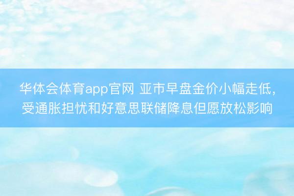 华体会体育app官网 亚市早盘金价小幅走低，受通胀担忧和好意思联储降息但愿放松影响