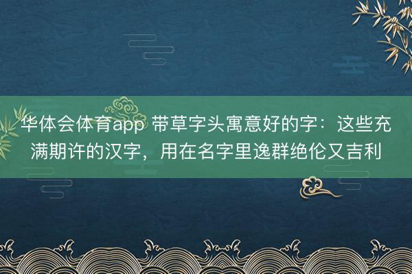 华体会体育app 带草字头寓意好的字：这些充满期许的汉字，用在名字里逸群绝伦又吉利