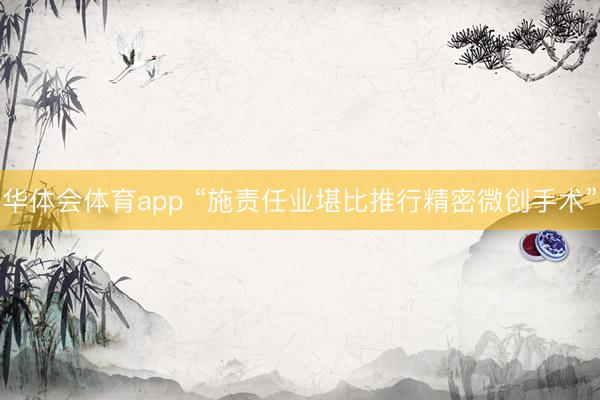 华体会体育app “施责任业堪比推行精密微创手术”