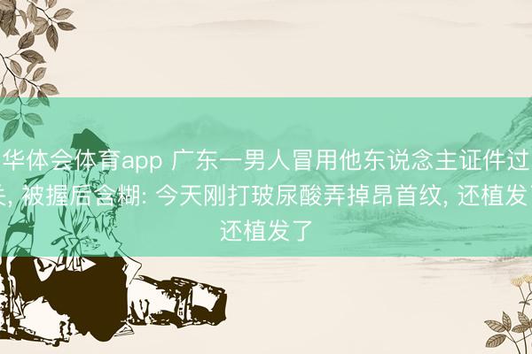 华体会体育app 广东一男人冒用他东说念主证件过关, 被握后含糊: 今天刚打玻尿酸弄掉昂首纹, 还植发了
