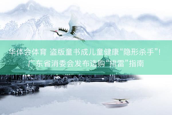 华体会体育 盗版童书成儿童健康“隐形杀手”! 广东省消委会发布选购“排雷”指南