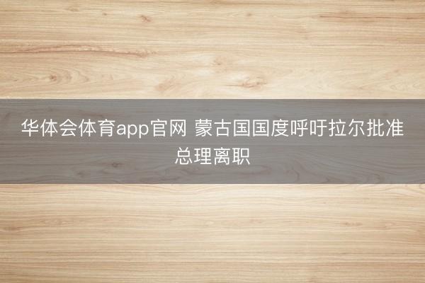 华体会体育app官网 蒙古国国度呼吁拉尔批准总理离职