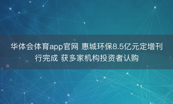 华体会体育app官网 惠城环保8.5亿元定增刊行完成 获多家机构投资者认购