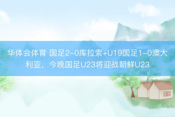 华体会体育 国足2-0库拉索+U19国足1-0澳大利亚，今晚国足U23将迎战朝鲜U23