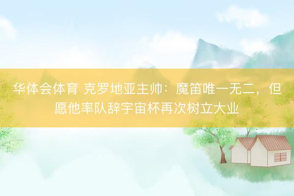 华体会体育 克罗地亚主帅：魔笛唯一无二，但愿他率队辞宇宙杯再次树立大业