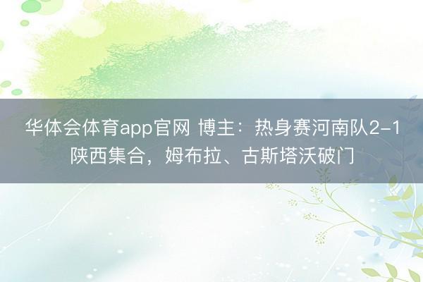 华体会体育app官网 博主：热身赛河南队2-1陕西集合，姆布拉、古斯塔沃破门