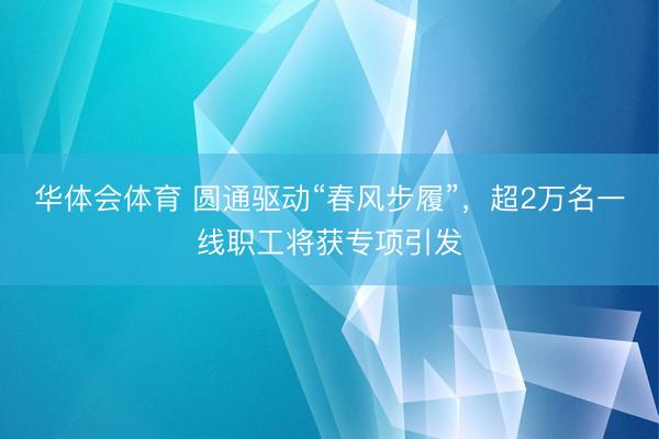 华体会体育 圆通驱动“春风步履”，超2万名一线职工将获专项引发