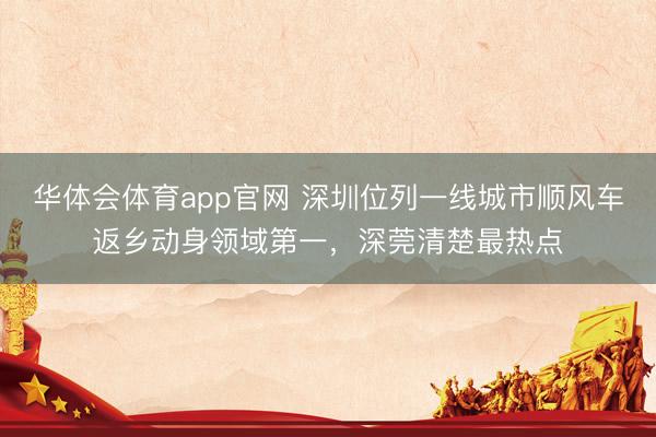 华体会体育app官网 深圳位列一线城市顺风车返乡动身领域第一，深莞清楚最热点