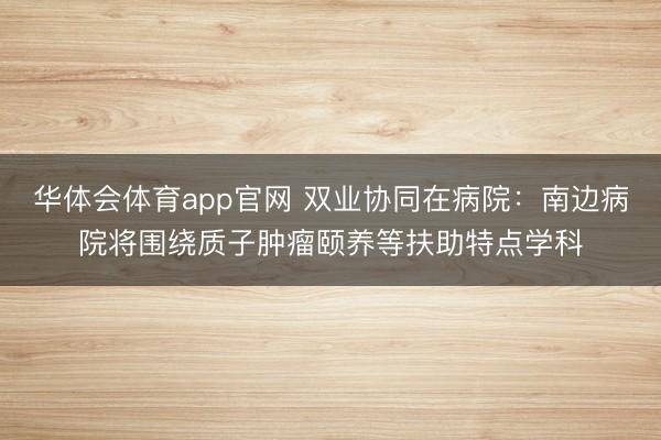 华体会体育app官网 双业协同在病院：南边病院将围绕质子肿瘤颐养等扶助特点学科