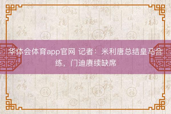 华体会体育app官网 记者：米利唐总结皇马合练，门迪赓续缺席